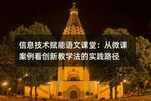 信息技術(shù)賦能語文課堂:從微課案例看創(chuàng)新教學(xué)法的實踐路徑