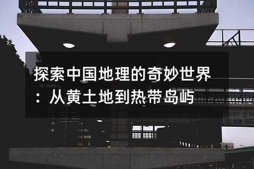 探索中國地理的奇妙世界:從黃土地到熱帶島嶼
