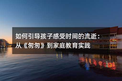 如何引導孩子感受時間的流逝:從《匆匆》到家庭教育實踐