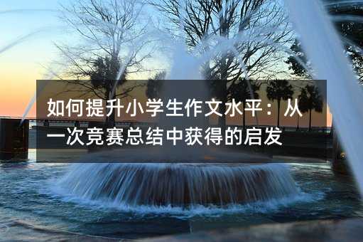 如何提升小學(xué)生作文水平:從一次競(jìng)賽總結(jié)中獲得的啟發(fā)
