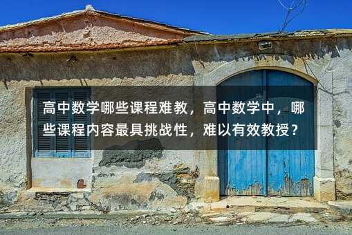 高中數學哪些課程難教,高中數學中,哪些課程內容最具挑戰性,難以有效教授?