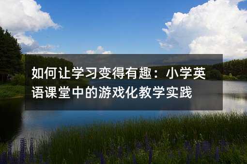如何讓學(xué)習(xí)變得有趣:小學(xué)英語(yǔ)課堂中的游戲化教學(xué)實(shí)踐