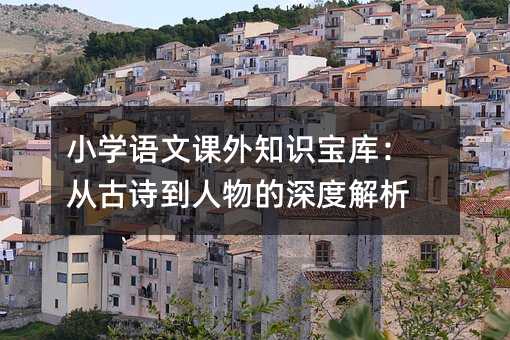 小學(xué)語文課外知識寶庫:從古詩到人物的深度解析