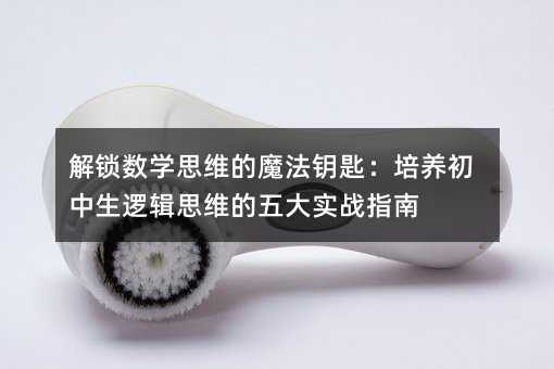 解鎖數(shù)學(xué)思維的魔法鑰匙:培養(yǎng)初中生邏輯思維的五大實(shí)戰(zhàn)指南