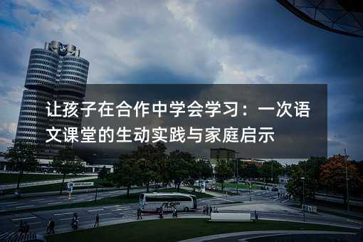 讓孩子在合作中學會學習:一次語文課堂的生動實踐與家庭啟示