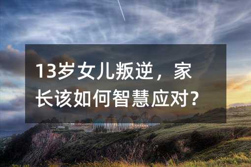 13歲女兒叛逆,家長該如何智慧應(yīng)對?