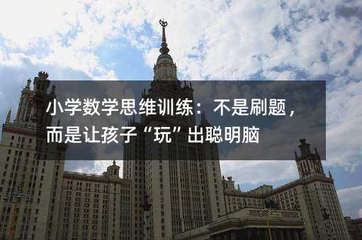 小學(xué)數(shù)學(xué)思維訓(xùn)練:不是刷題,而是讓孩子“玩”出聰明腦