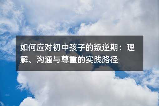 如何應對初中孩子的叛逆期:理解、溝通與尊重的實踐路徑