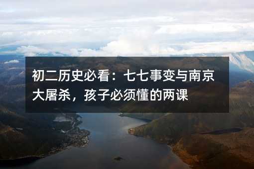 初二歷史必看:七七事變與南京大屠殺,孩子必須懂的兩課