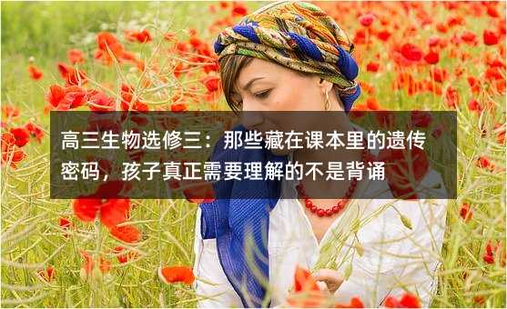 高三生物選修三:那些藏在課本里的遺傳密碼,孩子真正需要理解的不是背誦