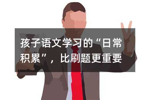 孩子語文學(xué)習(xí)的“日常積累”,比刷題更重要