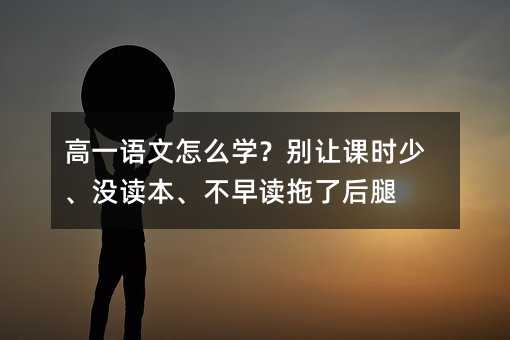 高一語文怎么學?別讓課時少、沒讀本、不早讀拖了后腿