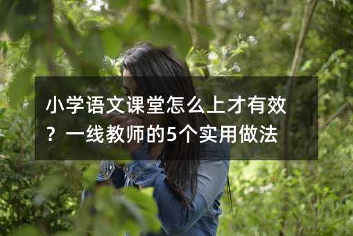 小學語文課堂怎么上才有效?一線教師的5個實用做法