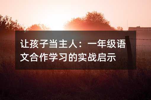 讓孩子當(dāng)主人:一年級(jí)語文合作學(xué)習(xí)的實(shí)戰(zhàn)啟示