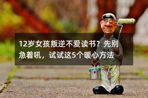 12歲女孩叛逆不愛讀書?先別急著吼,試試這5個(gè)暖心方法