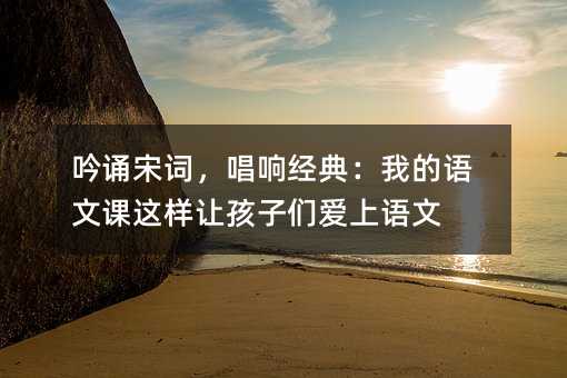 吟誦宋詞,唱響經典:我的語文課這樣讓孩子們愛上語文