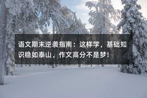 語文期末逆襲指南:這樣學,基礎知識穩如泰山,作文高分不是夢!