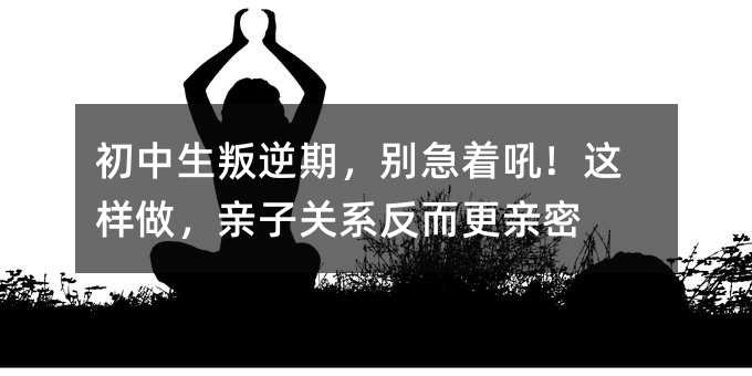 初中生叛逆期,別急著吼!這樣做,親子關系反而更親密