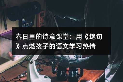 春日里的詩(shī)意課堂:用《絕句》點(diǎn)燃孩子的語(yǔ)文學(xué)習(xí)熱情
