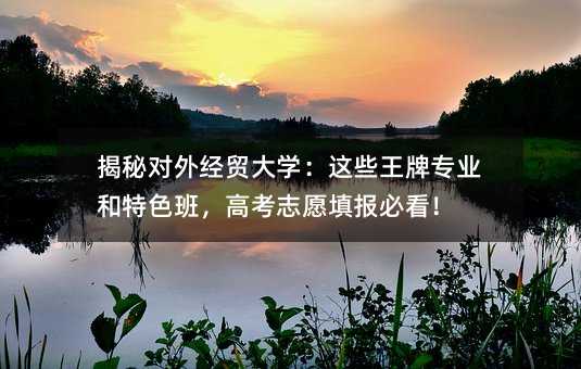 揭秘對外經貿大學:這些王牌專業和特色班,高考志愿填報必看!