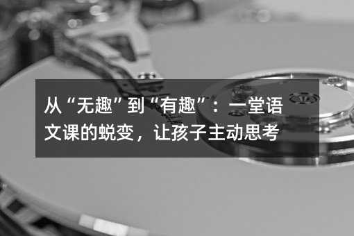 從“無趣”到“有趣”:一堂語文課的蛻變,讓孩子主動(dòng)思考