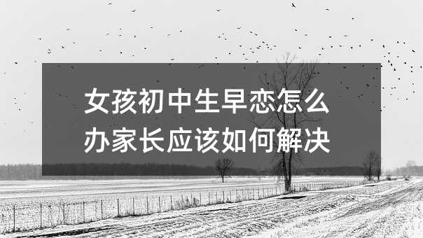 女孩初中生早戀怎么辦家長應該如何解決