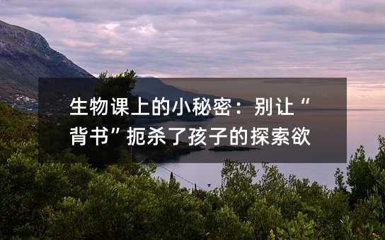 生物課上的小秘密:別讓“背書”扼殺了孩子的探索欲