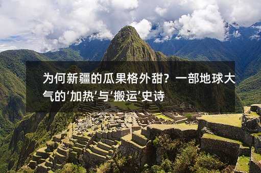 為何新疆的瓜果格外甜?一部地球大氣的‘加熱’與‘搬運’史詩