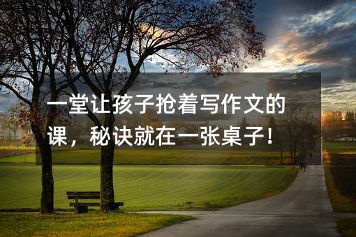 一堂讓孩子搶著寫作文的課,秘訣就在一張桌子!