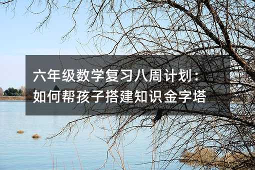 六年級(jí)數(shù)學(xué)復(fù)習(xí)八周計(jì)劃:如何幫孩子搭建知識(shí)金字塔