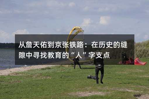從詹天佑到京張鐵路:在歷史的縫隙中尋找教育的“人”字支點