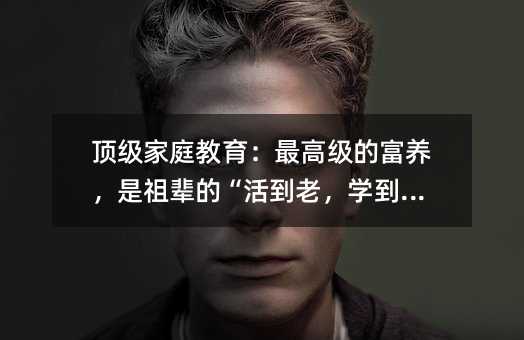 頂級家庭教育:最高級的富養,是祖輩的“活到老,學到老”