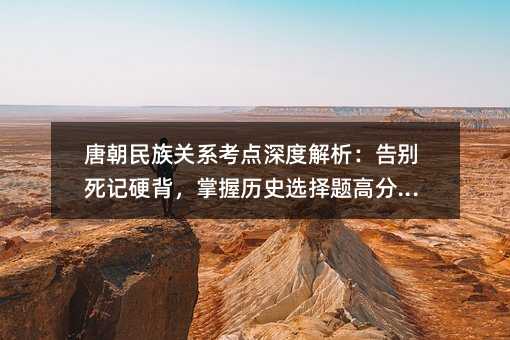 唐朝民族關系考點深度解析:告別死記硬背,掌握歷史選擇題高分邏輯