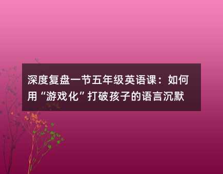 深度復盤一節五年級英語課:如何用“游戲化”打破孩子的語言沉默