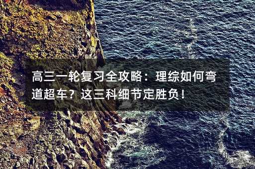 高三一輪復(fù)習(xí)全攻略:理綜如何彎道超車?這三科細(xì)節(jié)定勝負(fù)!