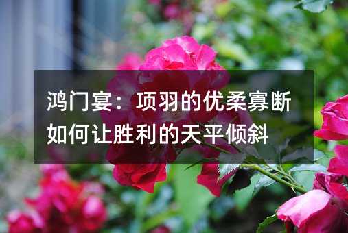 鴻門宴:項羽的優柔寡斷如何讓勝利的天平傾斜