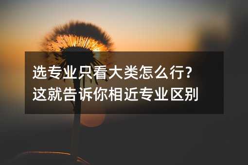 選專業只看大類怎么行?這就告訴你相近專業區別